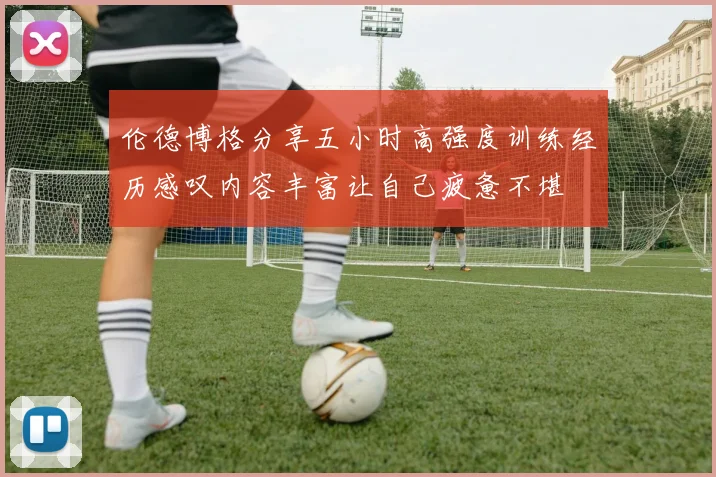 伦德博格分享五小时高强度训练经历感叹内容丰富让自己疲惫不堪