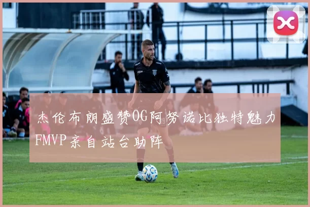 杰伦布朗盛赞OG阿努诺比独特魅力FMVP亲自站台助阵