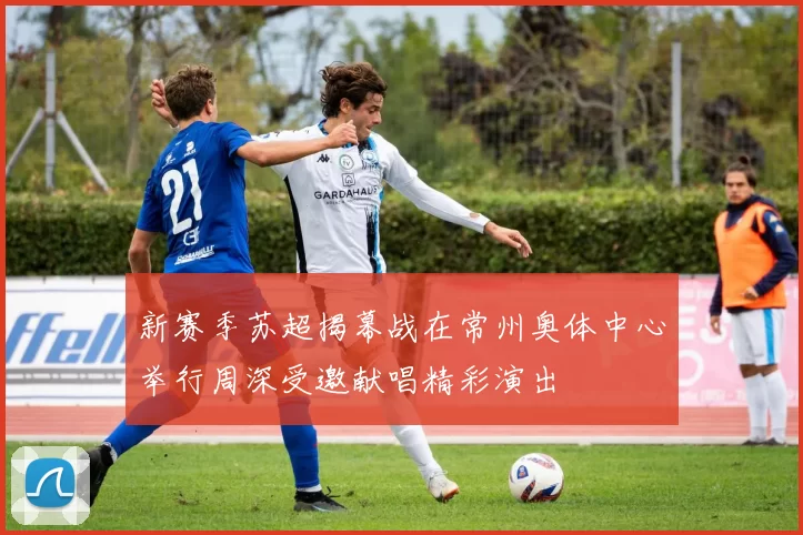 新赛季苏超揭幕战在常州奥体中心举行周深受邀献唱精彩演出