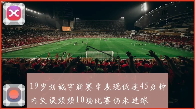 19岁刘诚宇新赛季表现低迷45分钟内失误频频10场比赛仍未进球