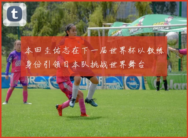 本田圭佑志在下一届世界杯以教练身份引领日本队挑战世界舞台