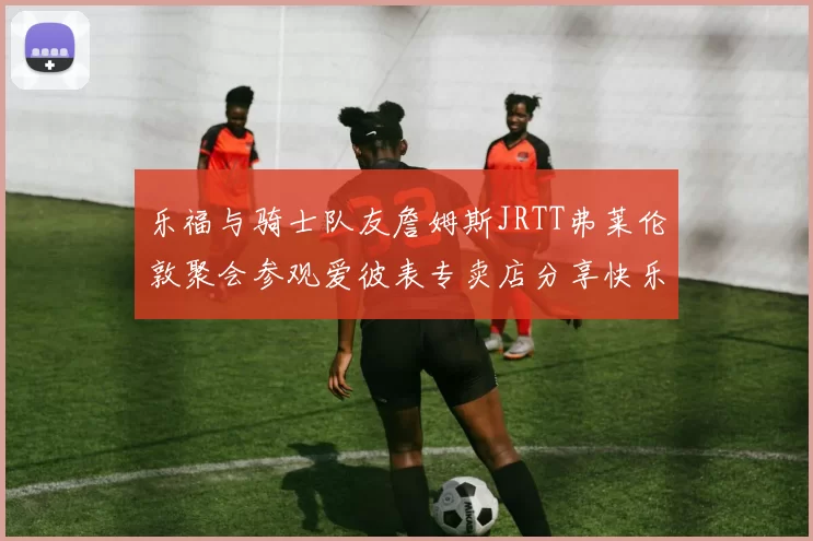 乐福与骑士队友詹姆斯JRTT弗莱伦敦聚会参观爱彼表专卖店分享快乐时光