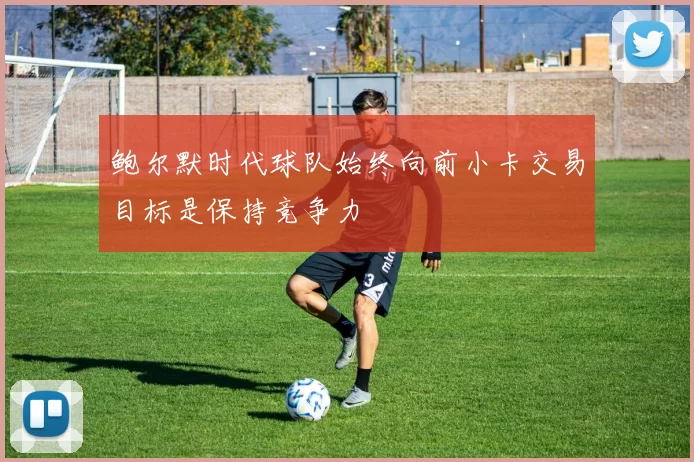 鲍尔默时代球队始终向前小卡交易目标是保持竞争力
