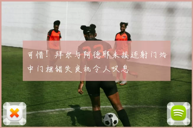 可惜！拜尔与阿德耶米接连射门均中门框错失良机令人叹息