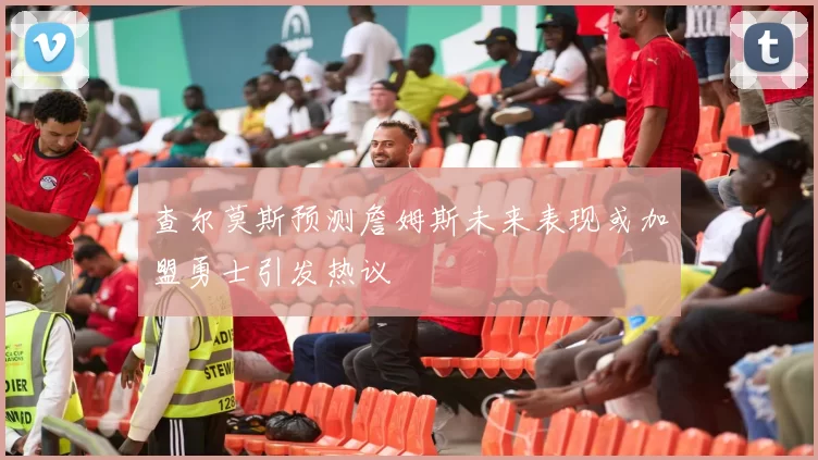 查尔莫斯预测詹姆斯未来表现或加盟勇士引发热议