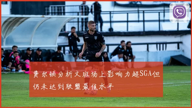 费尔顿分析文班场上影响力超SGA但仍未达到联盟最佳水平