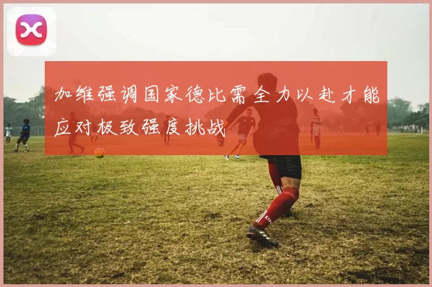 加维强调国家德比需全力以赴才能应对极致强度挑战