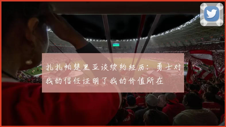 扎扎帕楚里亚谈续约经历：勇士对我的信任证明了我的价值所在