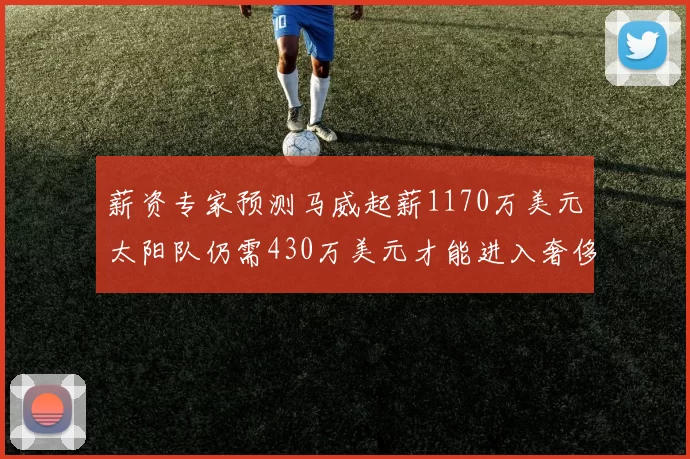 薪资专家预测马威起薪1170万美元太阳队仍需430万美元才能进入奢侈税