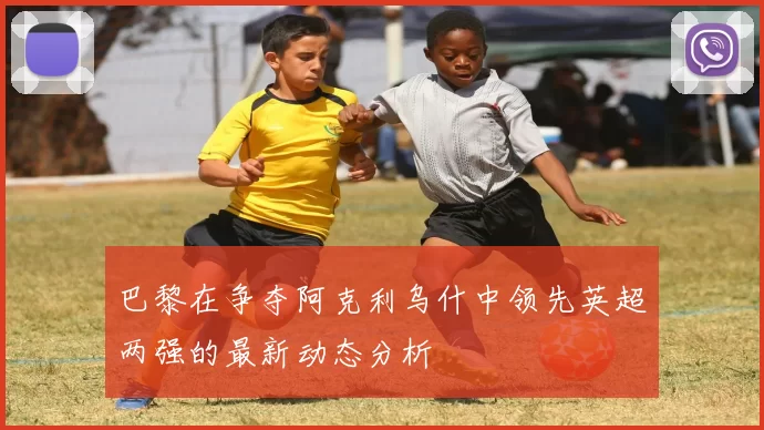巴黎在争夺阿克利乌什中领先英超两强的最新动态分析