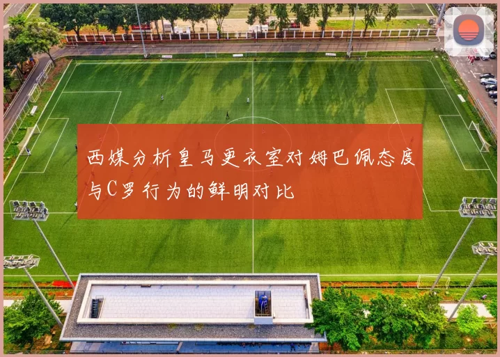 西媒分析皇马更衣室对姆巴佩态度与C罗行为的鲜明对比
