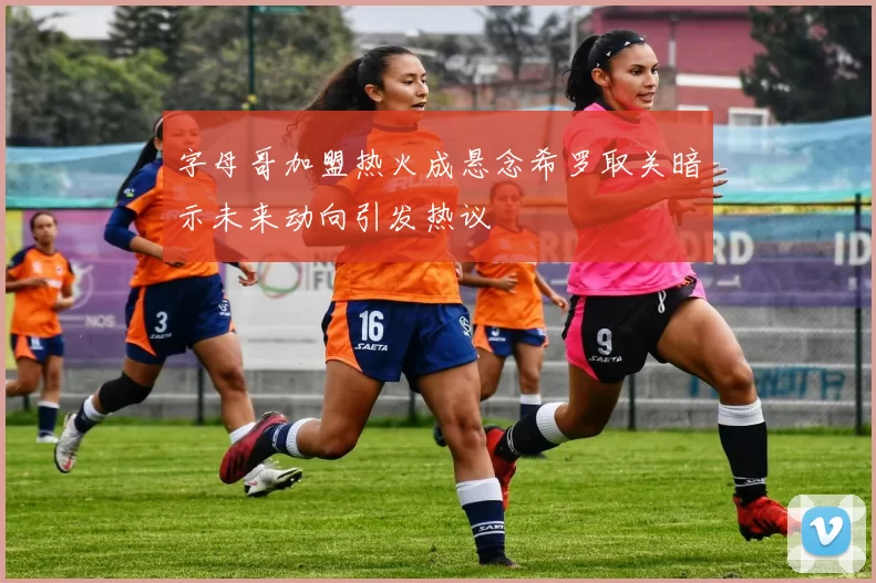 字母哥加盟热火成悬念希罗取关暗示未来动向引发热议