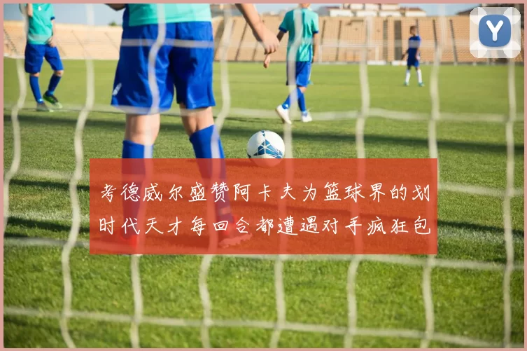考德威尔盛赞阿卡夫为篮球界的划时代天才每回合都遭遇对手疯狂包夹挑战