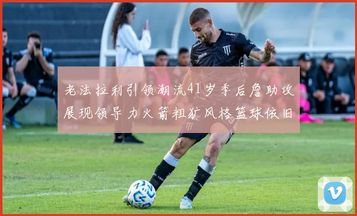 老法拉利引领潮流41岁季后詹助攻展现领导力火箭粗犷风格篮球依旧精彩