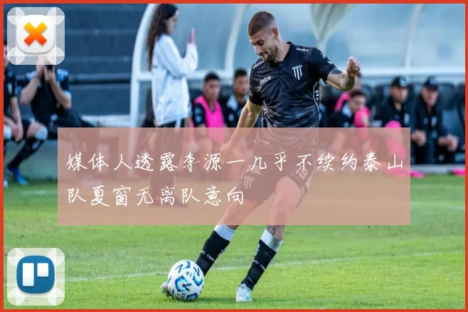 媒体人透露李源一几乎不续约泰山队夏窗无离队意向