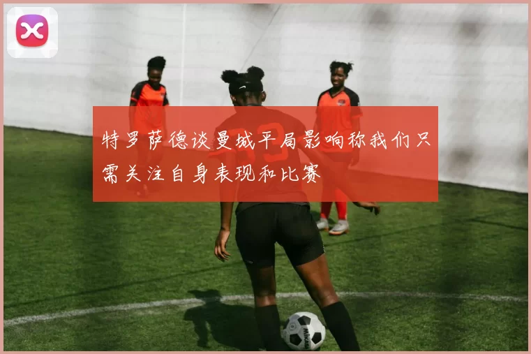 特罗萨德谈曼城平局影响称我们只需关注自身表现和比赛