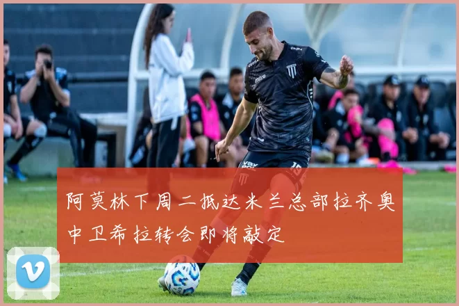 阿莫林下周二抵达米兰总部拉齐奥中卫希拉转会即将敲定