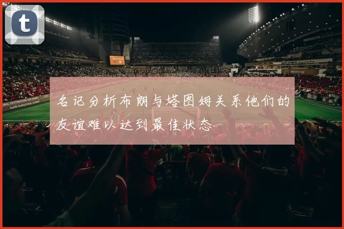 名记分析布朗与塔图姆关系他们的友谊难以达到最佳状态