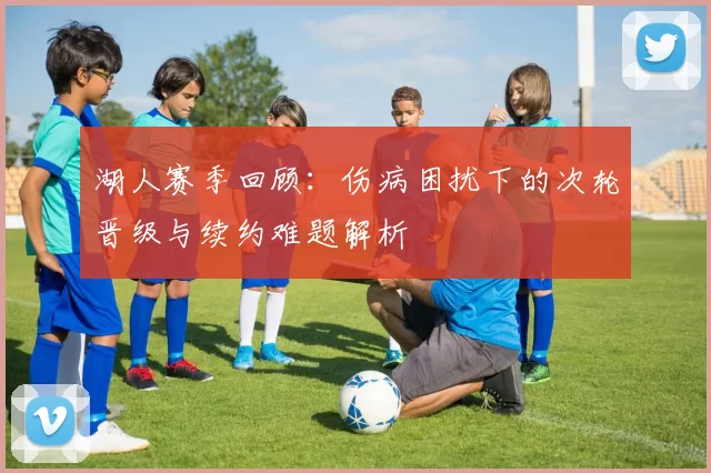 湖人赛季回顾：伤病困扰下的次轮晋级与续约难题解析