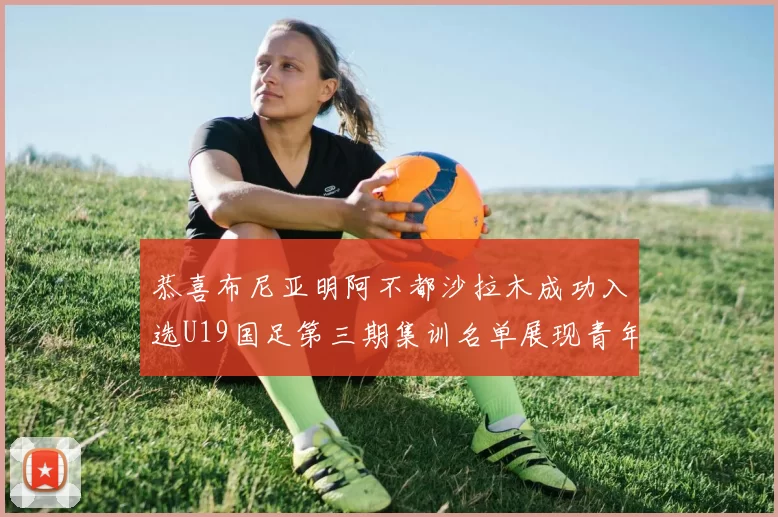 恭喜布尼亚明阿不都沙拉木成功入选U19国足第三期集训名单展现青年才俊风采