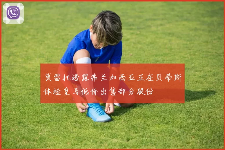 莫雷托透露弗兰加西亚正在贝蒂斯体检皇马低价出售部分股份