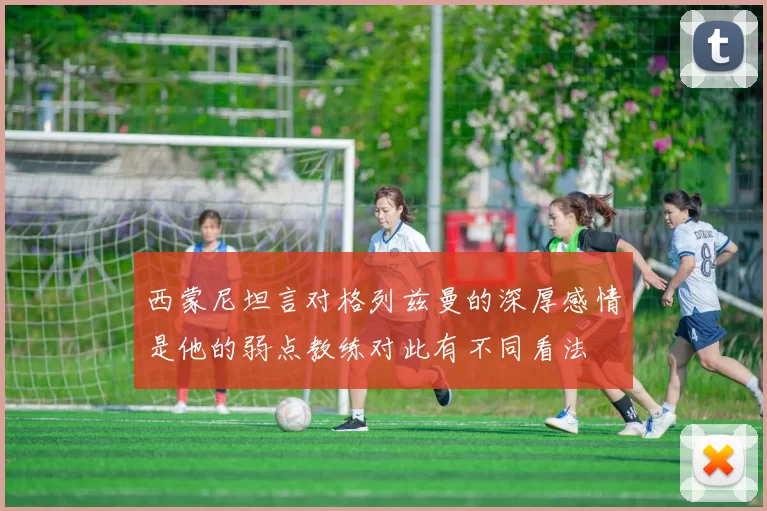西蒙尼坦言对格列兹曼的深厚感情是他的弱点教练对此有不同看法