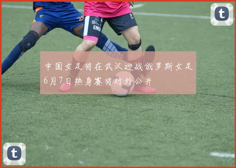 中国女足将在武汉迎战俄罗斯女足6月7日热身赛将对外公开